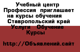 Учебный центр «Профессия» приглашает на курсы обучения:  - Ставропольский край Услуги » Обучение. Курсы   